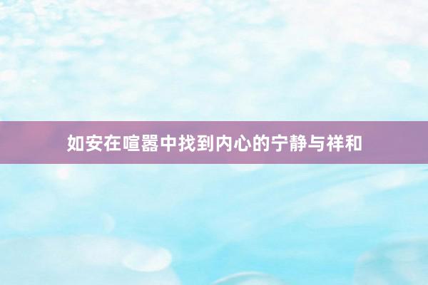 如安在喧嚣中找到内心的宁静与祥和